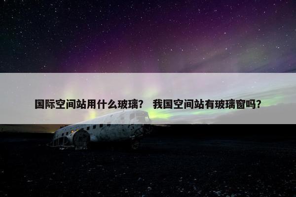 国际空间站用什么玻璃？ 我国空间站有玻璃窗吗？