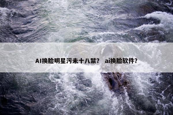 AI换脸明星污未十八禁？ ai换脸软件？