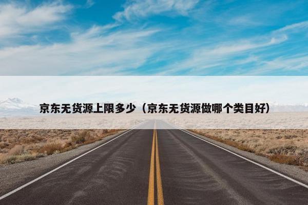 京东无货源上限多少（京东无货源做哪个类目好）
