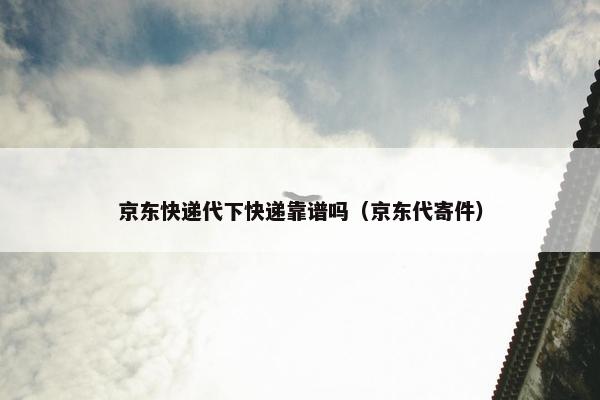 京东快递代下快递靠谱吗（京东代寄件）