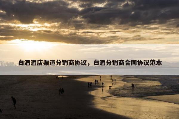 白酒酒店渠道分销商协议，白酒分销商合同协议范本