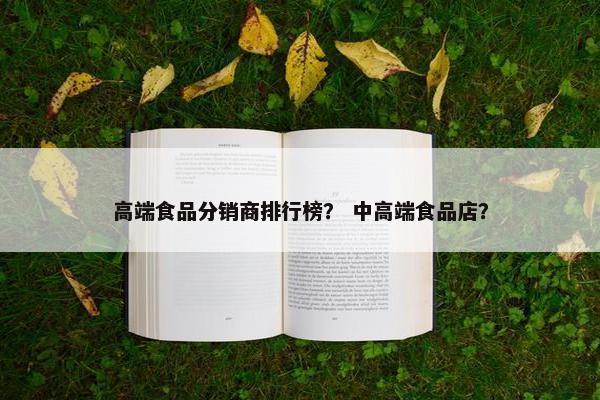 高端食品分销商排行榜？ 中高端食品店？