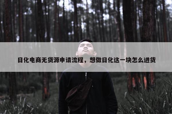 日化电商无货源申请流程，想做日化这一块怎么进货