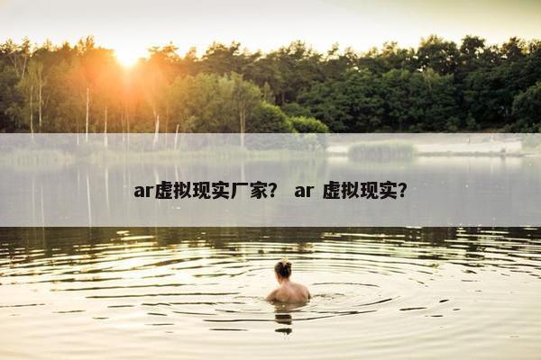 ar虚拟现实厂家？ ar 虚拟现实？