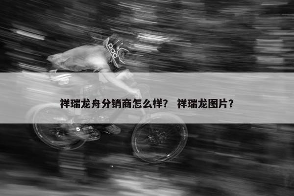 祥瑞龙舟分销商怎么样？ 祥瑞龙图片？
