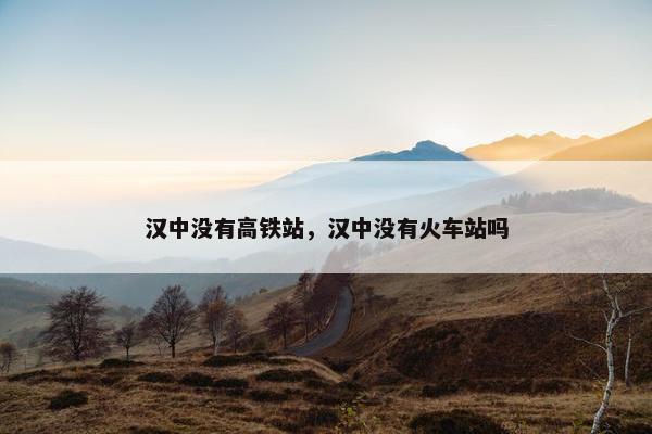 汉中没有高铁站，汉中没有火车站吗