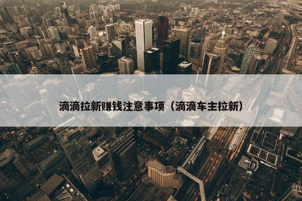 滴滴拉新赚钱注意事项（滴滴车主拉新）