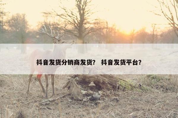 抖音发货分销商发货？ 抖音发货平台？