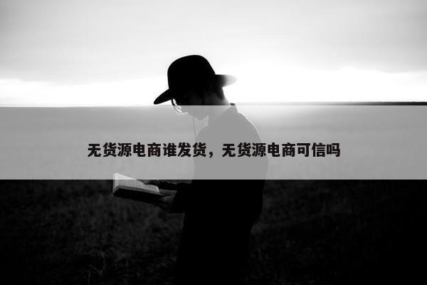 无货源电商谁发货，无货源电商可信吗