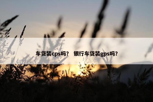 车贷装cps吗？ 银行车贷装gps吗？