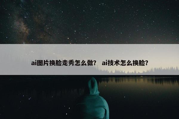 ai图片换脸走秀怎么做？ ai技术怎么换脸？