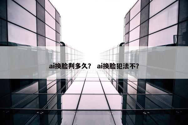 ai换脸判多久？ ai换脸犯法不？