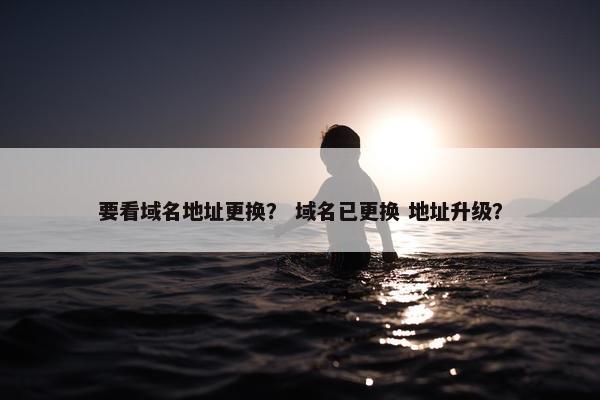 要看域名地址更换？ 域名已更换 地址升级？