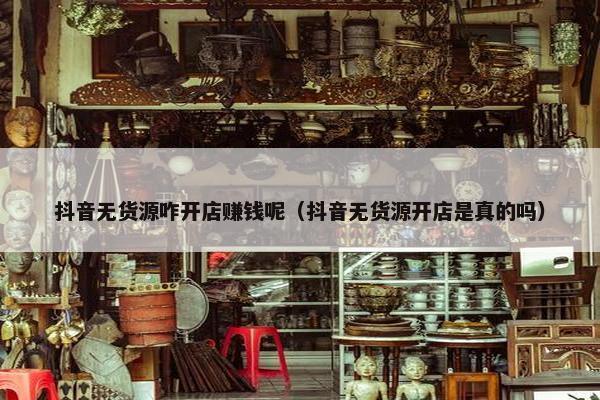 抖音无货源咋开店赚钱呢（抖音无货源开店是真的吗）