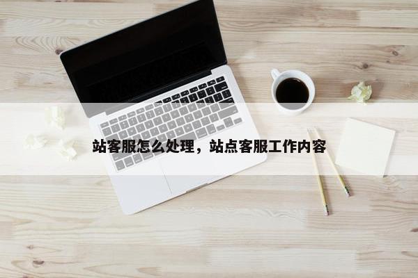 站客服怎么处理，站点客服工作内容
