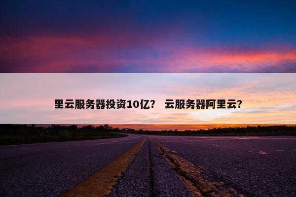 里云服务器投资10亿？ 云服务器阿里云？