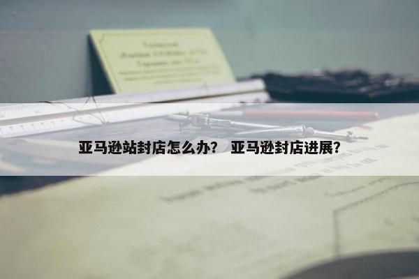 亚马逊站封店怎么办？ 亚马逊封店进展？