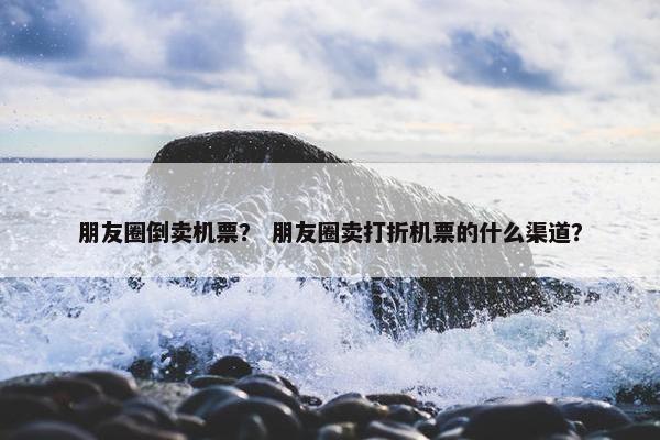 朋友圈倒卖机票？ 朋友圈卖打折机票的什么渠道？