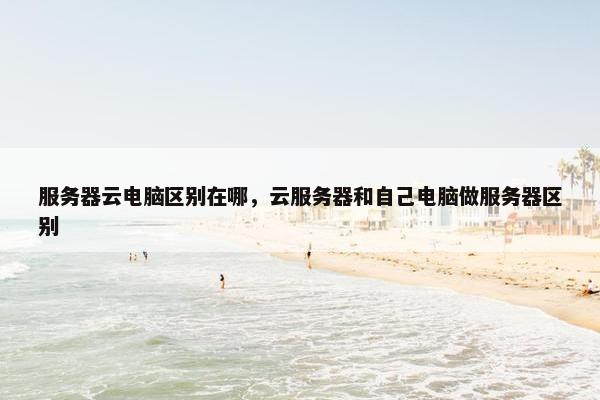 服务器云电脑区别在哪，云服务器和自己电脑做服务器区别