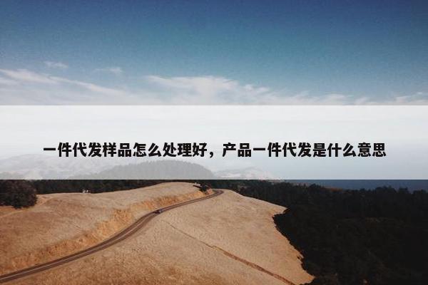 一件代发样品怎么处理好，产品一件代发是什么意思
