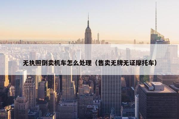 无执照倒卖机车怎么处理（售卖无牌无证摩托车）