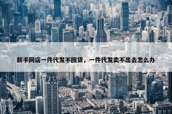 新手网店一件代发不囤货，一件代发卖不出去怎么办
