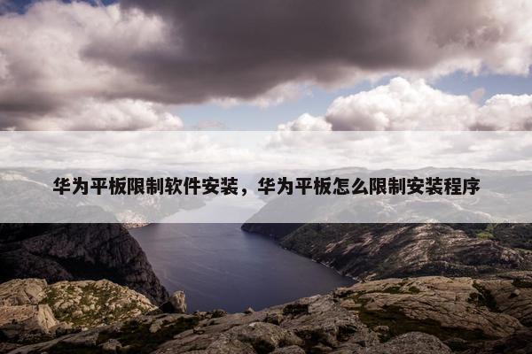 华为平板限制软件安装，华为平板怎么限制安装程序