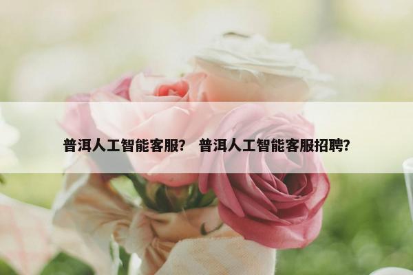 普洱人工智能客服？ 普洱人工智能客服招聘？