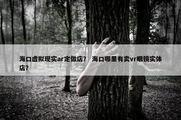 海口虚拟现实ar定做店？ 海口哪里有卖vr眼镜实体店？