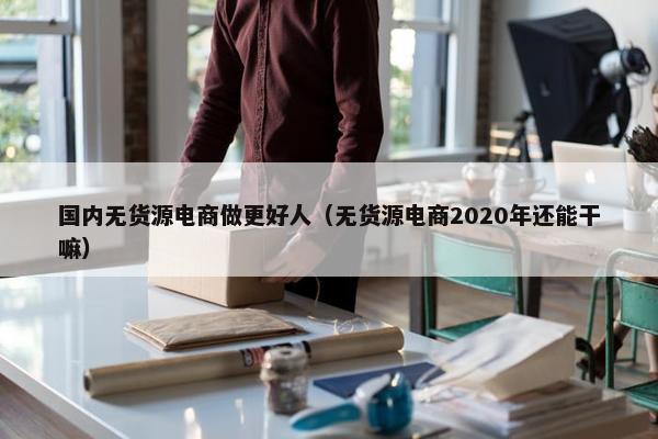 国内无货源电商做更好人（无货源电商2020年还能干嘛）
