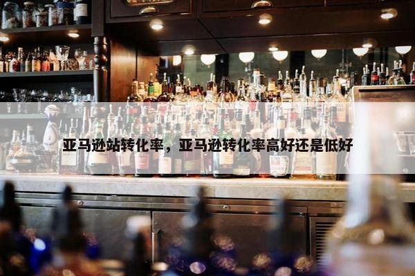 亚马逊站转化率，亚马逊转化率高好还是低好