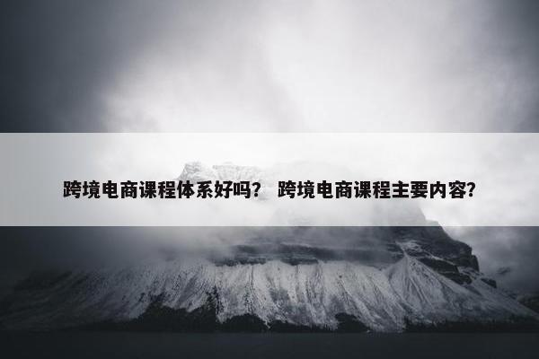 跨境电商课程体系好吗？ 跨境电商课程主要内容？