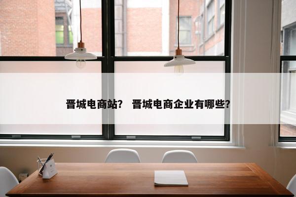 晋城电商站？ 晋城电商企业有哪些？