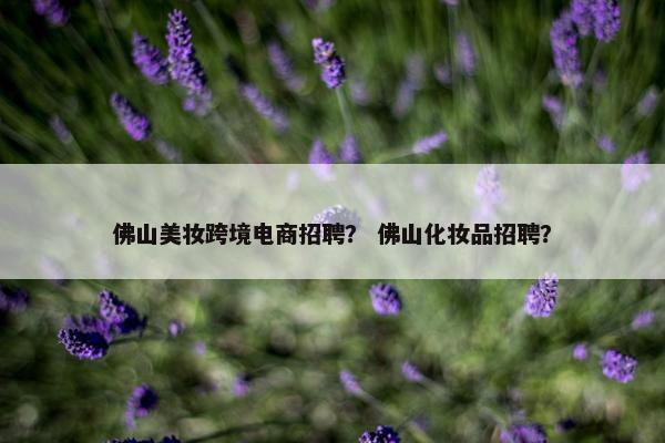 佛山美妆跨境电商招聘？ 佛山化妆品招聘？