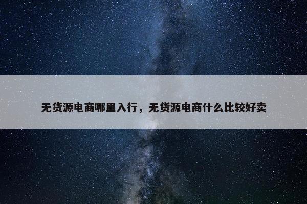 无货源电商哪里入行，无货源电商什么比较好卖