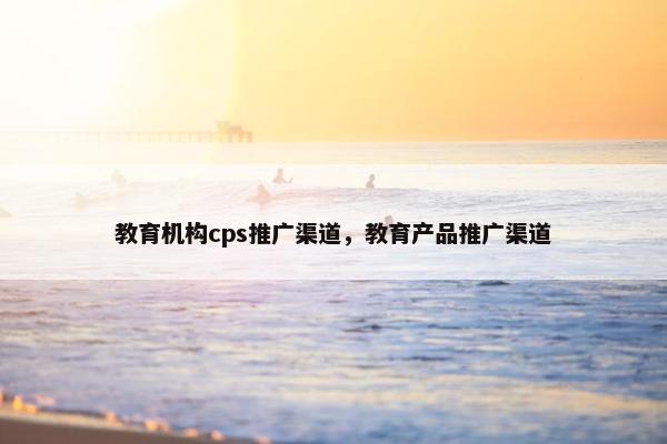 教育机构cps推广渠道，教育产品推广渠道
