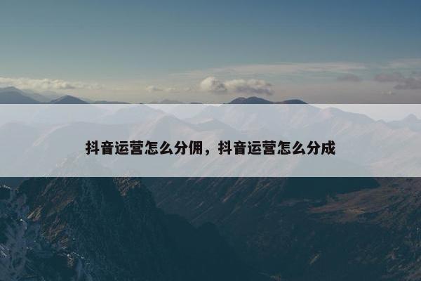 抖音运营怎么分佣，抖音运营怎么分成