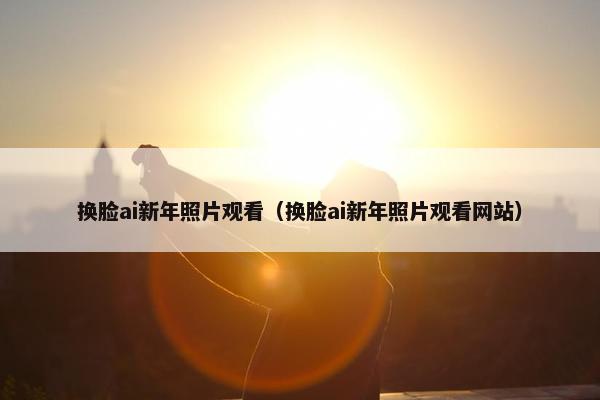换脸ai新年照片观看（换脸ai新年照片观看网站）