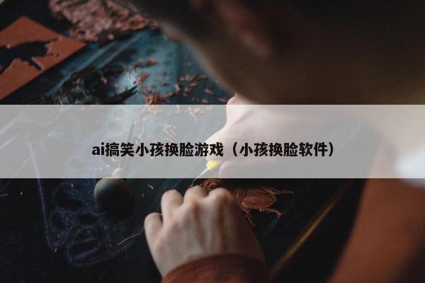 ai搞笑小孩换脸游戏（小孩换脸软件）