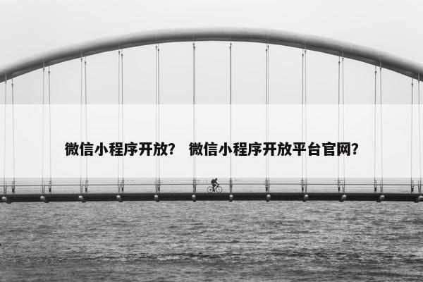 微信小程序开放？ 微信小程序开放平台官网？