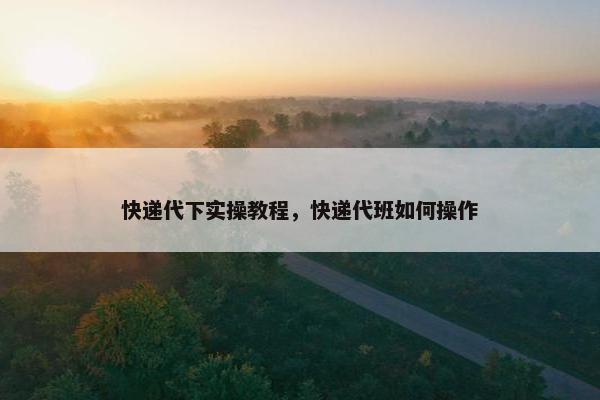 快递代下实操教程，快递代班如何操作