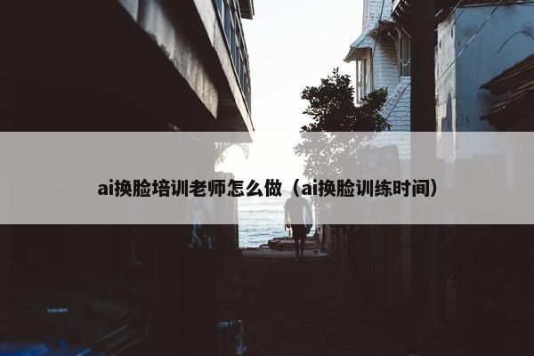 ai换脸培训老师怎么做（ai换脸训练时间）