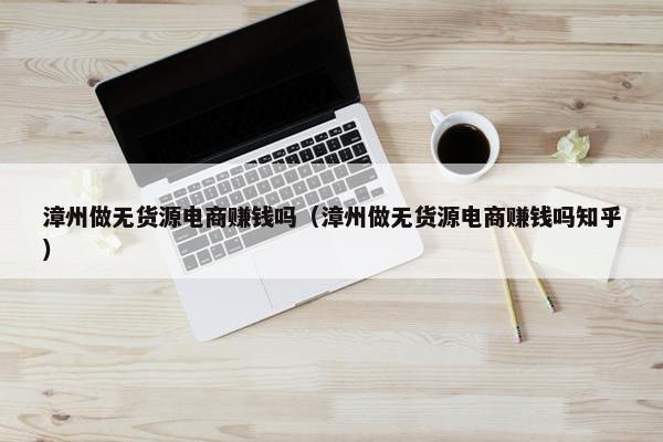 漳州做无货源电商赚钱吗（漳州做无货源电商赚钱吗知乎）