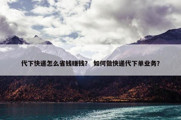 代下快递怎么省钱赚钱？ 如何做快递代下单业务？