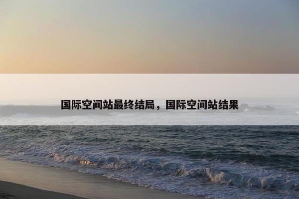 国际空间站最终结局，国际空间站结果