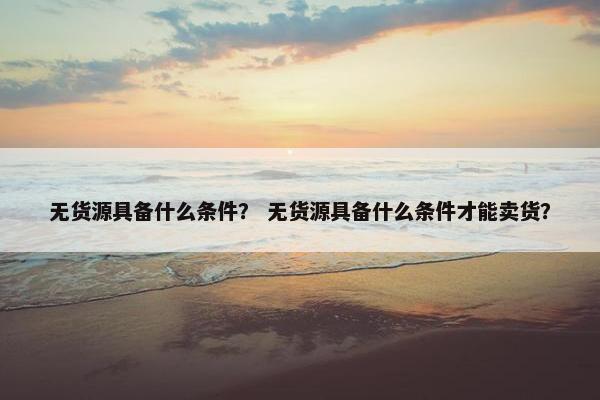 无货源具备什么条件？ 无货源具备什么条件才能卖货？