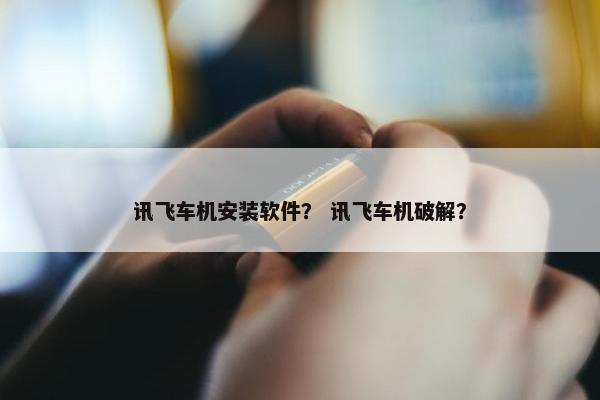 讯飞车机安装软件？ 讯飞车机破解？