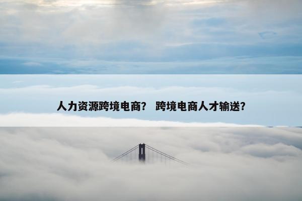 人力资源跨境电商？ 跨境电商人才输送？