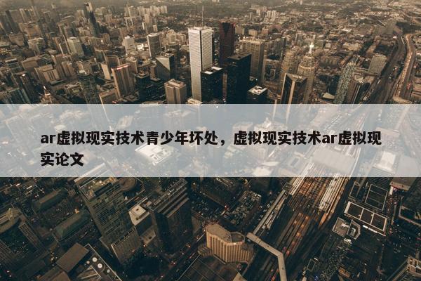 ar虚拟现实技术青少年坏处，虚拟现实技术ar虚拟现实论文