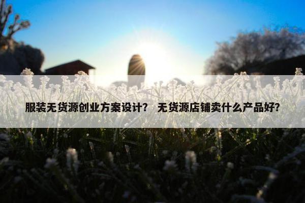 服装无货源创业方案设计？ 无货源店铺卖什么产品好？